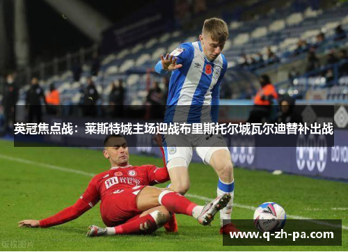 英冠焦点战:莱斯特城主场迎战布里斯托尔城瓦尔迪替补出战 英冠焦点战:莱斯特城主场迎战布里斯托尔城瓦尔迪替补出战